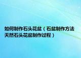 如何制作石头花盆（石盆制作方法 天然石头花盆制作过程）