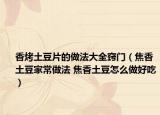 香烤土豆片的做法大全窍门（焦香土豆家常做法 焦香土豆怎么做好吃）