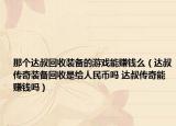 那个达叔回收装备的游戏能赚钱么（达叔传奇装备回收是给人民币吗 达叔传奇能赚钱吗）