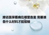 跨省医保看病在哪里备案 需要准备什么材料才能报销