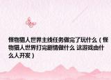 怪物猎人世界主线任务做完了玩什么（怪物猎人世界打完剧情做什么 这游戏由什么人开发）