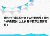 黑色牛仔裤搭配什么上衣好看图片（黑色牛仔裤搭配什么上衣 基本款穿出潮男范儿）