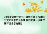 70周岁免费公交卡在哪里办理（70周年公交纪念卡怎么办理 长沙交通一卡通70周年纪念卡办理）