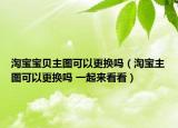 淘宝宝贝主图可以更换吗（淘宝主图可以更换吗 一起来看看）