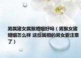 男属猪女属猴婚姻好吗（男猴女猪婚姻怎么样 这些属相的男女要注意了）