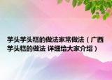 芋头芋头糕的做法家常做法（广西芋头糕的做法 详细给大家介绍）