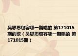 吴思思包容哪一期唱的 第171015期的歌（吴思思包容哪一期唱的 第171015期）