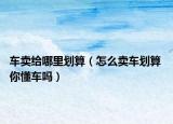 车卖给哪里划算（怎么卖车划算 你懂车吗）