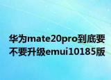 华为mate20pro到底要不要升级emui10185版