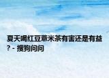 夏天喝红豆薏米茶有害还是有益? - 搜狗问问