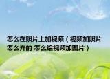 怎么在照片上加视频（视频加照片怎么弄的 怎么给视频加图片）