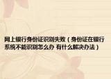 网上银行身份证识别失败（身份证在银行系统不能识别怎么办 有什么解决办法）