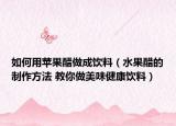 如何用苹果醋做成饮料（水果醋的制作方法 教你做美味健康饮料）