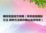 腌辣菜疙瘩怎样腌（辣菜疙瘩腌制方法 两种方法教你腌出美味辣菜）
