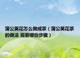 蒲公英花怎么做成茶（蒲公英花茶的做法 需要哪些步骤）