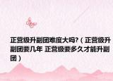正营级升副团难度大吗?（正营级升副团要几年 正营级要多久才能升副团）