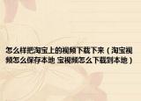 怎么样把淘宝上的视频下载下来（淘宝视频怎么保存本地 宝视频怎么下载到本地）