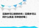 花旗参可以煲粥吃吗（花祺参可以同什么煲汤 怎样煲好喝）