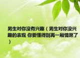 男生对你没有兴趣（男生对你没兴趣的表现 你要懂得别再一厢情愿了）
