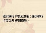 退役银行卡怎么激活（退役银行卡怎么办 你知道吗）