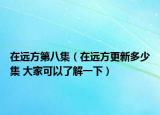 在远方第八集（在远方更新多少集 大家可以了解一下）
