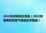 2022年好听的女孩名（2022年高贵好听有气质的名字精选）