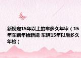 新规定15年以上的车多久年审（15年车辆年检新规 车辆15年以后多久年检）