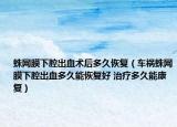 蛛网膜下腔出血术后多久恢复（车祸蛛网膜下腔出血多久能恢复好 治疗多久能康复）