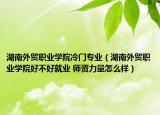 湖南外贸职业学院冷门专业（湖南外贸职业学院好不好就业 师资力量怎么样）