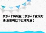 京东e卡转现金（京东e卡变现方法 主要有以下五种方法）