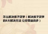 怎么解决孩子厌学（解决孩子厌学的8大解决方法 让你受益良多）