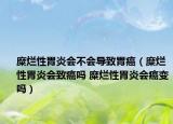 糜烂性胃炎会不会导致胃癌（糜烂性胃炎会致癌吗 糜烂性胃炎会癌变吗）