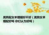 男狗配女羊婚姻好不好（男狗女羊婚配好吗 你们认为好吗）