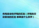 伤残鉴定和评残的区别（评残和劳动鉴定的区别 都具备什么条件）