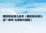 携程和去哪儿关系（携程和去哪儿是一家吗 为你解开谜团）