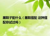 黑鞋子配什么（黑鞋搭配 这种搭配你试过吗）