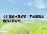 女性戴紫水晶好吗（不能戴紫水晶的人群介绍）