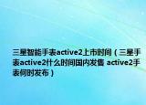 三星智能手表active2上市时间（三星手表active2什么时间国内发售 active2手表何时发布）