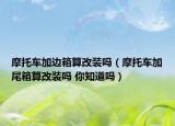 摩托车加边箱算改装吗（摩托车加尾箱算改装吗 你知道吗）