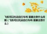 飞机可以托运自行车吗 需要注意什么问题（飞机可以托运自行车吗 需要注意什么）