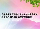 太阳出来了后面是什么句子（韩生缘化妆品怎么样 韩生缘化妆品产品好用吗）