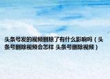 头条号发的视频删除了有什么影响吗（头条号删除视频会怎样 头条号删除视频）