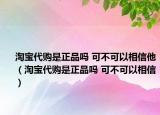 淘宝代购是正品吗 可不可以相信他（淘宝代购是正品吗 可不可以相信）