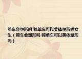 骑车会塑形吗 骑单车可以美体塑形吗女生（骑车会塑形吗 骑单车可以美体塑形吗）