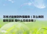 怎样才能做到热情服务（怎么做到服务温馨 用什么态度去做）