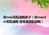宋max实际油耗多少（宋maxdm实际油耗 低电量时的油耗）