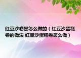 红豆沙卷是怎么做的（红豆沙蛋糕卷的做法 红豆沙蛋糕卷怎么做）