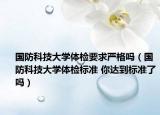 国防科技大学体检要求严格吗（国防科技大学体检标准 你达到标准了吗）