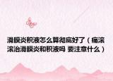 滑膜炎积液怎么算彻底好了（痛滚滚治滑膜炎和积液吗 要注意什么）