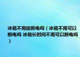 冰箱不用能断电吗（冰箱不用可以断电吗 冰箱长时间不用可以断电吗）